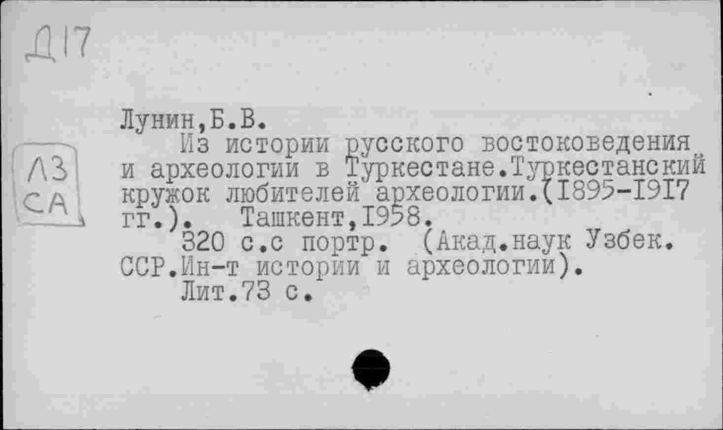 ﻿Лунин,Б.В.
Из истории русского востоковедения^ и археологии в Туркестане.Туркестанекий кружок любителей археологии.(І895-І9І7 гг.). Ташкент,1958.
320 с.с портр. (Акад.наук Узбек. ССР.Ин-т истории и археологии).
Лит.73 с.